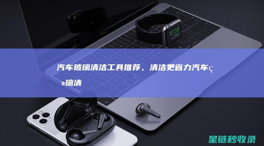汽车玻璃清洁工具推荐，清洁更省力 (汽车玻璃清洁剂)